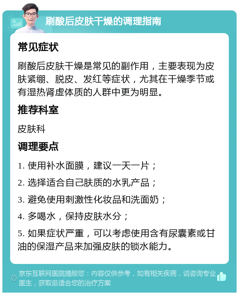 刷酸后皮肤干燥的调理指南 常见症状 刷酸后皮肤干燥是常见的副作用，主要表现为皮肤紧绷、脱皮、发红等症状，尤其在干燥季节或有湿热肾虚体质的人群中更为明显。 推荐科室 皮肤科 调理要点 1. 使用补水面膜，建议一天一片； 2. 选择适合自己肤质的水乳产品； 3. 避免使用刺激性化妆品和洗面奶； 4. 多喝水，保持皮肤水分； 5. 如果症状严重，可以考虑使用含有尿囊素或甘油的保湿产品来加强皮肤的锁水能力。