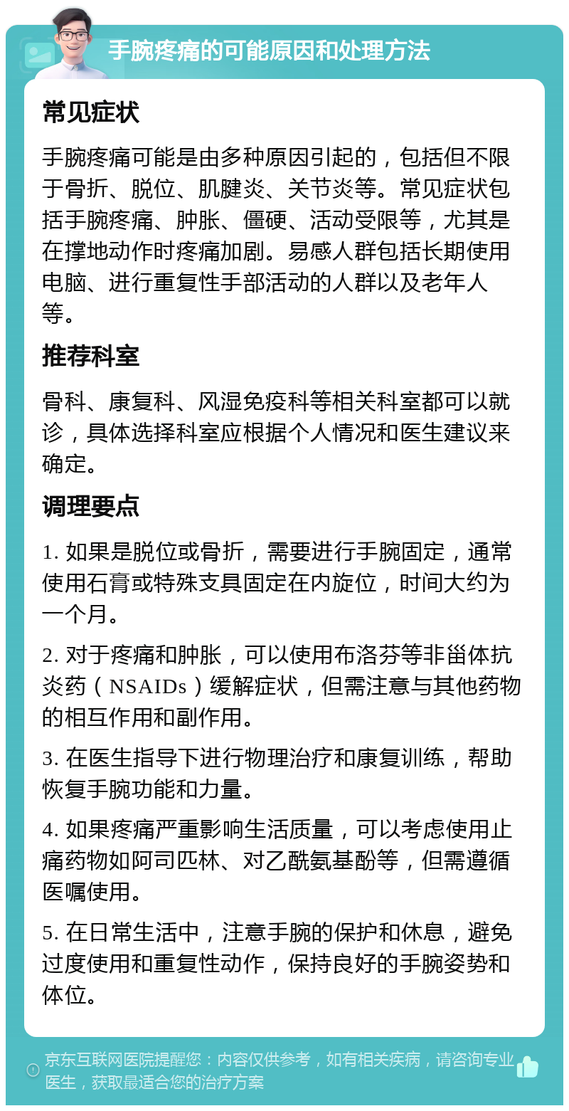 手腕疼痛的可能原因和处理方法 常见症状 手腕疼痛可能是由多种原因引起的，包括但不限于骨折、脱位、肌腱炎、关节炎等。常见症状包括手腕疼痛、肿胀、僵硬、活动受限等，尤其是在撑地动作时疼痛加剧。易感人群包括长期使用电脑、进行重复性手部活动的人群以及老年人等。 推荐科室 骨科、康复科、风湿免疫科等相关科室都可以就诊，具体选择科室应根据个人情况和医生建议来确定。 调理要点 1. 如果是脱位或骨折，需要进行手腕固定，通常使用石膏或特殊支具固定在内旋位，时间大约为一个月。 2. 对于疼痛和肿胀，可以使用布洛芬等非甾体抗炎药（NSAIDs）缓解症状，但需注意与其他药物的相互作用和副作用。 3. 在医生指导下进行物理治疗和康复训练，帮助恢复手腕功能和力量。 4. 如果疼痛严重影响生活质量，可以考虑使用止痛药物如阿司匹林、对乙酰氨基酚等，但需遵循医嘱使用。 5. 在日常生活中，注意手腕的保护和休息，避免过度使用和重复性动作，保持良好的手腕姿势和体位。