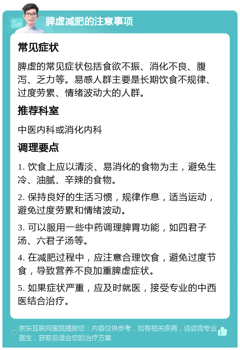 脾虚减肥的注意事项 常见症状 脾虚的常见症状包括食欲不振、消化不良、腹泻、乏力等。易感人群主要是长期饮食不规律、过度劳累、情绪波动大的人群。 推荐科室 中医内科或消化内科 调理要点 1. 饮食上应以清淡、易消化的食物为主，避免生冷、油腻、辛辣的食物。 2. 保持良好的生活习惯，规律作息，适当运动，避免过度劳累和情绪波动。 3. 可以服用一些中药调理脾胃功能，如四君子汤、六君子汤等。 4. 在减肥过程中，应注意合理饮食，避免过度节食，导致营养不良加重脾虚症状。 5. 如果症状严重，应及时就医，接受专业的中西医结合治疗。