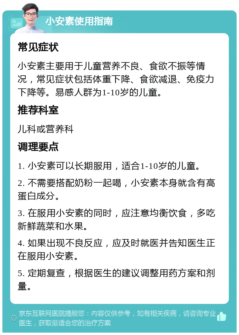 小安素使用指南 常见症状 小安素主要用于儿童营养不良、食欲不振等情况，常见症状包括体重下降、食欲减退、免疫力下降等。易感人群为1-10岁的儿童。 推荐科室 儿科或营养科 调理要点 1. 小安素可以长期服用，适合1-10岁的儿童。 2. 不需要搭配奶粉一起喝，小安素本身就含有高蛋白成分。 3. 在服用小安素的同时，应注意均衡饮食，多吃新鲜蔬菜和水果。 4. 如果出现不良反应，应及时就医并告知医生正在服用小安素。 5. 定期复查，根据医生的建议调整用药方案和剂量。