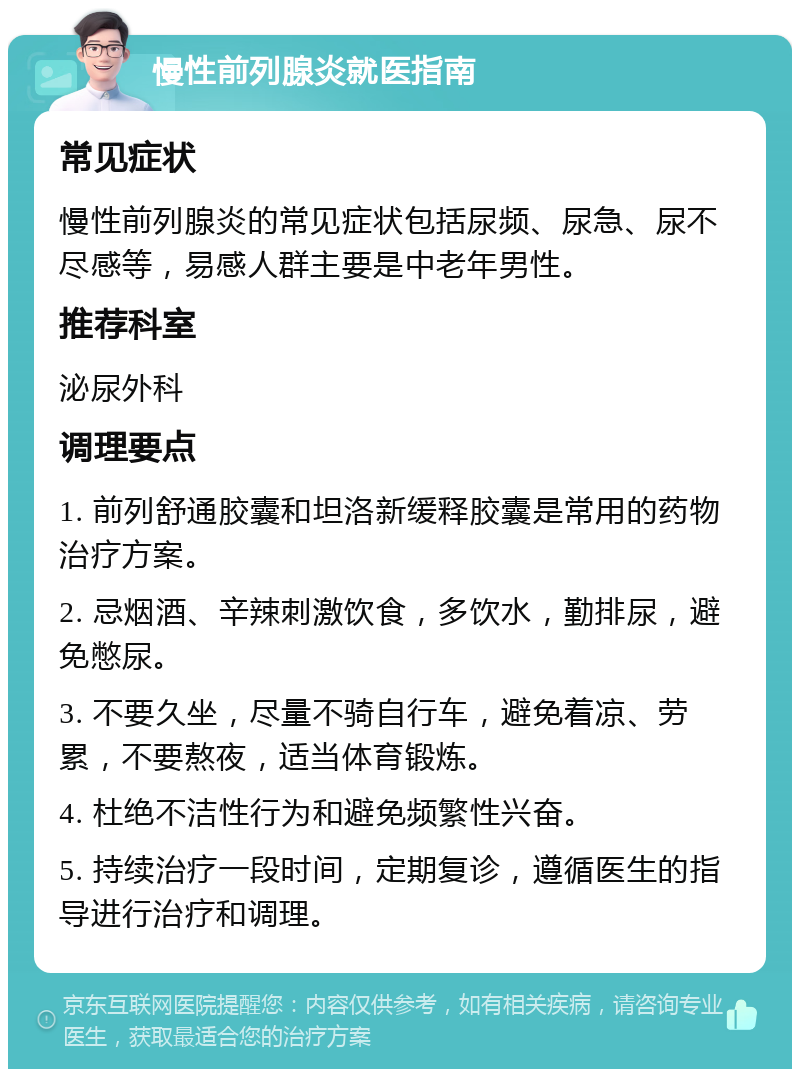 慢性前列腺炎就医指南 常见症状 慢性前列腺炎的常见症状包括尿频、尿急、尿不尽感等，易感人群主要是中老年男性。 推荐科室 泌尿外科 调理要点 1. 前列舒通胶囊和坦洛新缓释胶囊是常用的药物治疗方案。 2. 忌烟酒、辛辣刺激饮食，多饮水，勤排尿，避免憋尿。 3. 不要久坐，尽量不骑自行车，避免着凉、劳累，不要熬夜，适当体育锻炼。 4. 杜绝不洁性行为和避免频繁性兴奋。 5. 持续治疗一段时间，定期复诊，遵循医生的指导进行治疗和调理。