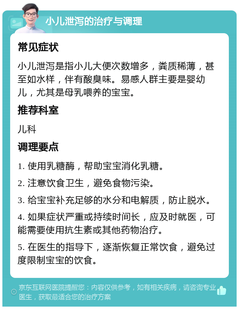 小儿泄泻的治疗与调理 常见症状 小儿泄泻是指小儿大便次数增多，粪质稀薄，甚至如水样，伴有酸臭味。易感人群主要是婴幼儿，尤其是母乳喂养的宝宝。 推荐科室 儿科 调理要点 1. 使用乳糖酶，帮助宝宝消化乳糖。 2. 注意饮食卫生，避免食物污染。 3. 给宝宝补充足够的水分和电解质，防止脱水。 4. 如果症状严重或持续时间长，应及时就医，可能需要使用抗生素或其他药物治疗。 5. 在医生的指导下，逐渐恢复正常饮食，避免过度限制宝宝的饮食。