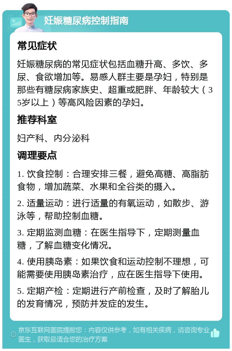 妊娠糖尿病控制指南 常见症状 妊娠糖尿病的常见症状包括血糖升高、多饮、多尿、食欲增加等。易感人群主要是孕妇，特别是那些有糖尿病家族史、超重或肥胖、年龄较大（35岁以上）等高风险因素的孕妇。 推荐科室 妇产科、内分泌科 调理要点 1. 饮食控制：合理安排三餐，避免高糖、高脂肪食物，增加蔬菜、水果和全谷类的摄入。 2. 适量运动：进行适量的有氧运动，如散步、游泳等，帮助控制血糖。 3. 定期监测血糖：在医生指导下，定期测量血糖，了解血糖变化情况。 4. 使用胰岛素：如果饮食和运动控制不理想，可能需要使用胰岛素治疗，应在医生指导下使用。 5. 定期产检：定期进行产前检查，及时了解胎儿的发育情况，预防并发症的发生。