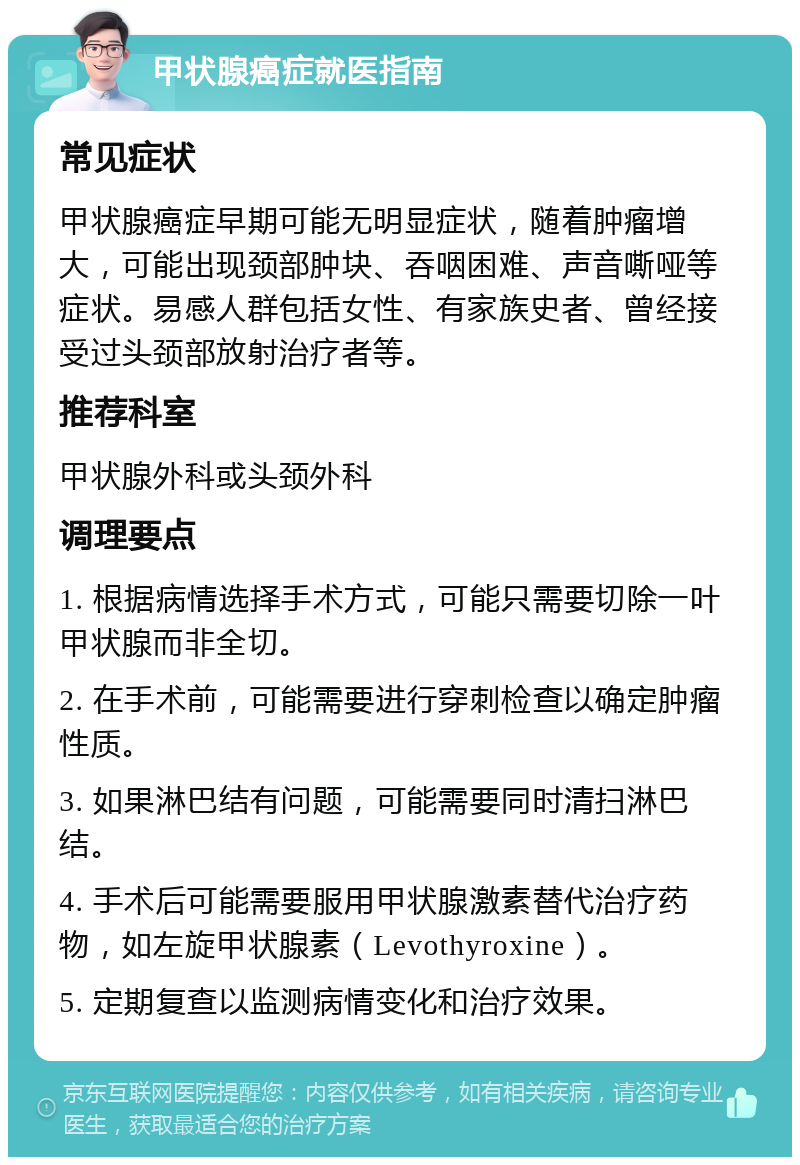 甲状腺癌症就医指南 常见症状 甲状腺癌症早期可能无明显症状，随着肿瘤增大，可能出现颈部肿块、吞咽困难、声音嘶哑等症状。易感人群包括女性、有家族史者、曾经接受过头颈部放射治疗者等。 推荐科室 甲状腺外科或头颈外科 调理要点 1. 根据病情选择手术方式，可能只需要切除一叶甲状腺而非全切。 2. 在手术前，可能需要进行穿刺检查以确定肿瘤性质。 3. 如果淋巴结有问题，可能需要同时清扫淋巴结。 4. 手术后可能需要服用甲状腺激素替代治疗药物，如左旋甲状腺素（Levothyroxine）。 5. 定期复查以监测病情变化和治疗效果。