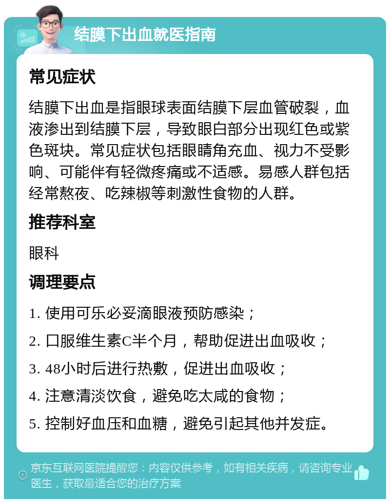 结膜下出血就医指南 常见症状 结膜下出血是指眼球表面结膜下层血管破裂，血液渗出到结膜下层，导致眼白部分出现红色或紫色斑块。常见症状包括眼睛角充血、视力不受影响、可能伴有轻微疼痛或不适感。易感人群包括经常熬夜、吃辣椒等刺激性食物的人群。 推荐科室 眼科 调理要点 1. 使用可乐必妥滴眼液预防感染； 2. 口服维生素C半个月，帮助促进出血吸收； 3. 48小时后进行热敷，促进出血吸收； 4. 注意清淡饮食，避免吃太咸的食物； 5. 控制好血压和血糖，避免引起其他并发症。