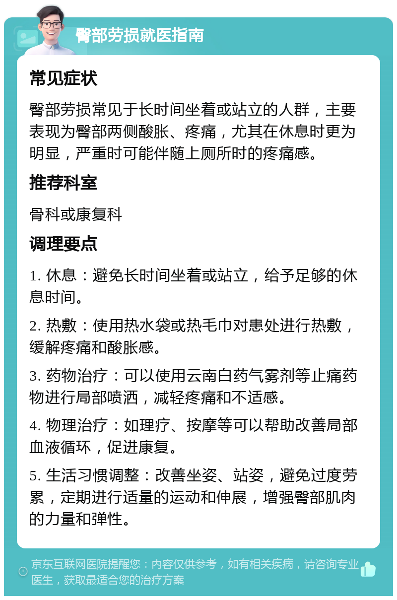 臀部劳损就医指南 常见症状 臀部劳损常见于长时间坐着或站立的人群，主要表现为臀部两侧酸胀、疼痛，尤其在休息时更为明显，严重时可能伴随上厕所时的疼痛感。 推荐科室 骨科或康复科 调理要点 1. 休息：避免长时间坐着或站立，给予足够的休息时间。 2. 热敷：使用热水袋或热毛巾对患处进行热敷，缓解疼痛和酸胀感。 3. 药物治疗：可以使用云南白药气雾剂等止痛药物进行局部喷洒，减轻疼痛和不适感。 4. 物理治疗：如理疗、按摩等可以帮助改善局部血液循环，促进康复。 5. 生活习惯调整：改善坐姿、站姿，避免过度劳累，定期进行适量的运动和伸展，增强臀部肌肉的力量和弹性。