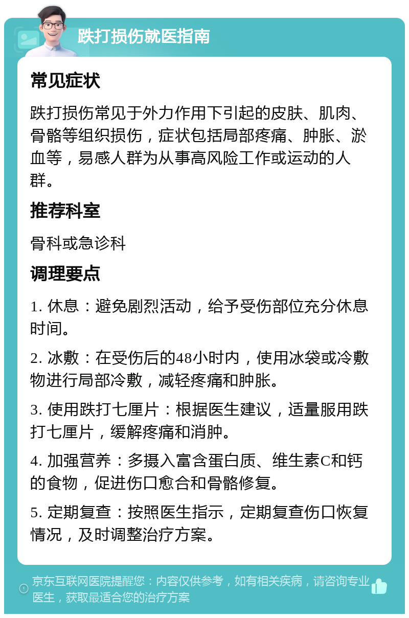 跌打损伤就医指南 常见症状 跌打损伤常见于外力作用下引起的皮肤、肌肉、骨骼等组织损伤，症状包括局部疼痛、肿胀、淤血等，易感人群为从事高风险工作或运动的人群。 推荐科室 骨科或急诊科 调理要点 1. 休息：避免剧烈活动，给予受伤部位充分休息时间。 2. 冰敷：在受伤后的48小时内，使用冰袋或冷敷物进行局部冷敷，减轻疼痛和肿胀。 3. 使用跌打七厘片：根据医生建议，适量服用跌打七厘片，缓解疼痛和消肿。 4. 加强营养：多摄入富含蛋白质、维生素C和钙的食物，促进伤口愈合和骨骼修复。 5. 定期复查：按照医生指示，定期复查伤口恢复情况，及时调整治疗方案。