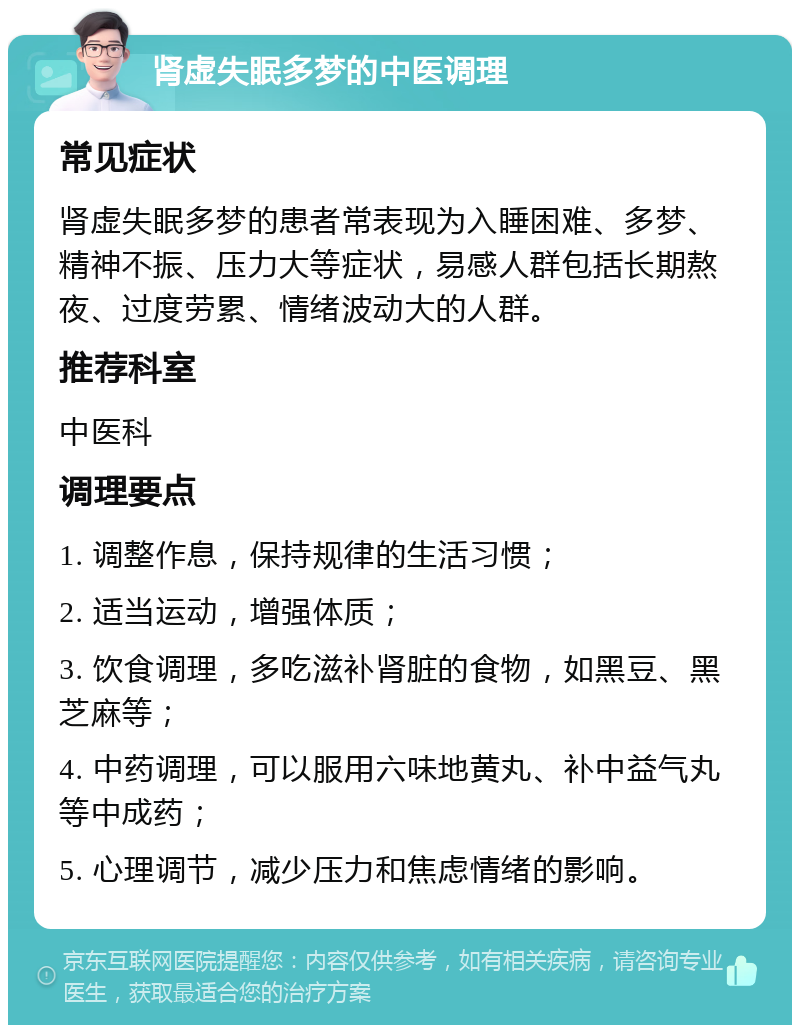 肾虚失眠多梦的中医调理 常见症状 肾虚失眠多梦的患者常表现为入睡困难、多梦、精神不振、压力大等症状，易感人群包括长期熬夜、过度劳累、情绪波动大的人群。 推荐科室 中医科 调理要点 1. 调整作息，保持规律的生活习惯； 2. 适当运动，增强体质； 3. 饮食调理，多吃滋补肾脏的食物，如黑豆、黑芝麻等； 4. 中药调理，可以服用六味地黄丸、补中益气丸等中成药； 5. 心理调节，减少压力和焦虑情绪的影响。