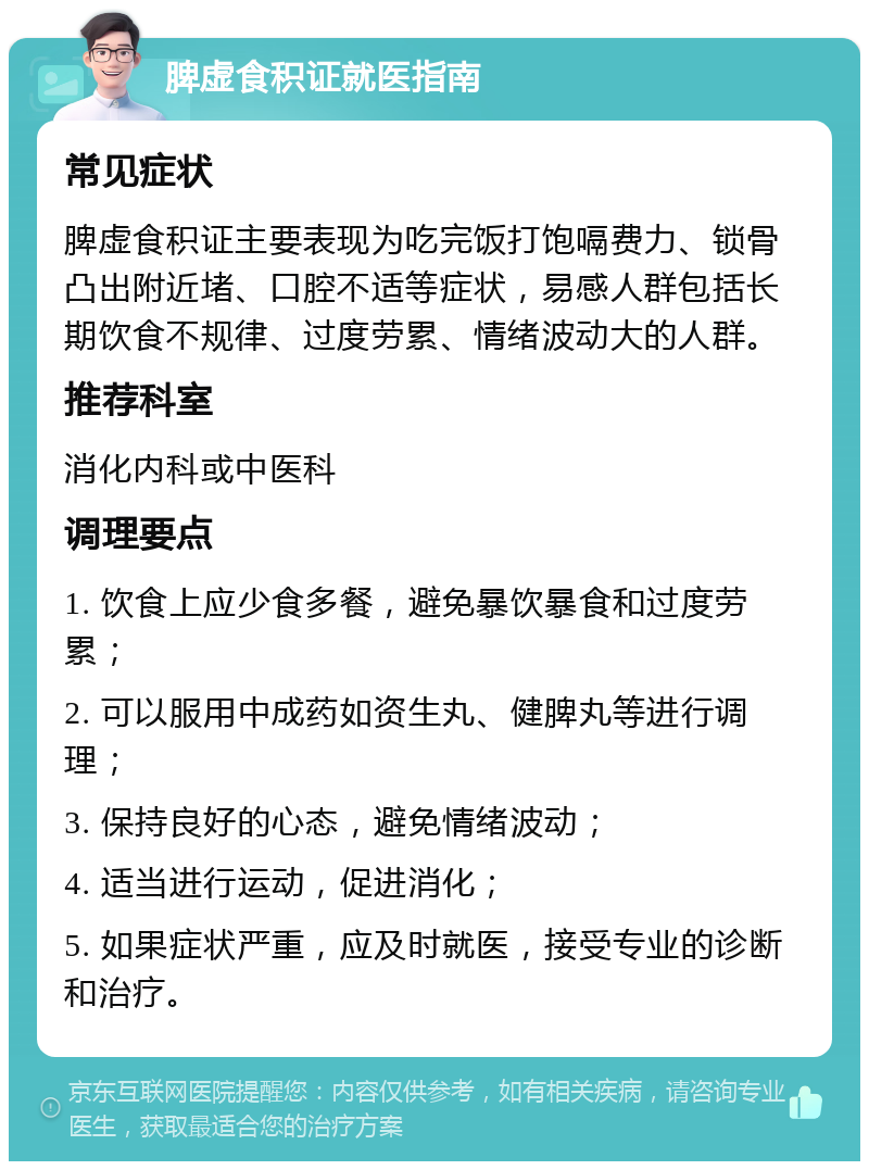 脾虚食积证就医指南 常见症状 脾虚食积证主要表现为吃完饭打饱嗝费力、锁骨凸出附近堵、口腔不适等症状，易感人群包括长期饮食不规律、过度劳累、情绪波动大的人群。 推荐科室 消化内科或中医科 调理要点 1. 饮食上应少食多餐，避免暴饮暴食和过度劳累； 2. 可以服用中成药如资生丸、健脾丸等进行调理； 3. 保持良好的心态，避免情绪波动； 4. 适当进行运动，促进消化； 5. 如果症状严重，应及时就医，接受专业的诊断和治疗。