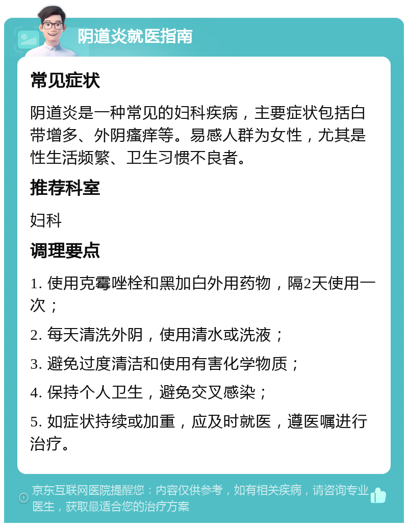 阴道炎就医指南 常见症状 阴道炎是一种常见的妇科疾病，主要症状包括白带增多、外阴瘙痒等。易感人群为女性，尤其是性生活频繁、卫生习惯不良者。 推荐科室 妇科 调理要点 1. 使用克霉唑栓和黑加白外用药物，隔2天使用一次； 2. 每天清洗外阴，使用清水或洗液； 3. 避免过度清洁和使用有害化学物质； 4. 保持个人卫生，避免交叉感染； 5. 如症状持续或加重，应及时就医，遵医嘱进行治疗。