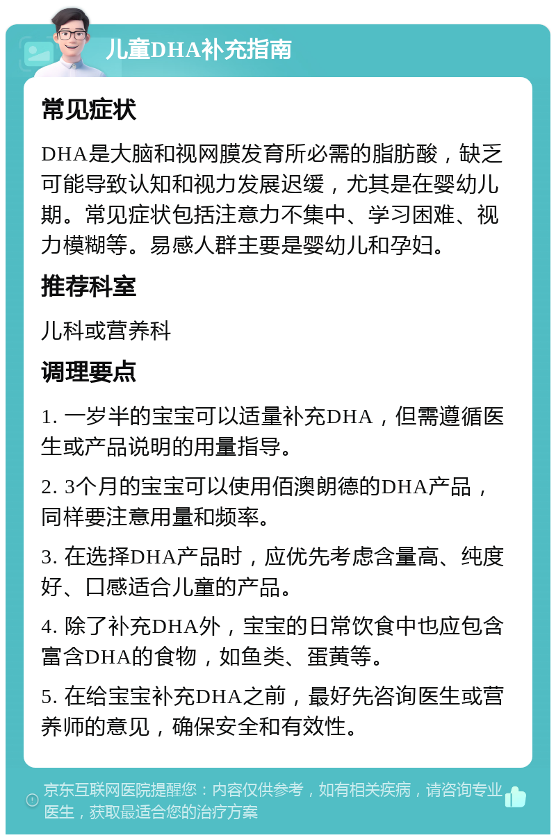 儿童DHA补充指南 常见症状 DHA是大脑和视网膜发育所必需的脂肪酸，缺乏可能导致认知和视力发展迟缓，尤其是在婴幼儿期。常见症状包括注意力不集中、学习困难、视力模糊等。易感人群主要是婴幼儿和孕妇。 推荐科室 儿科或营养科 调理要点 1. 一岁半的宝宝可以适量补充DHA，但需遵循医生或产品说明的用量指导。 2. 3个月的宝宝可以使用佰澳朗德的DHA产品，同样要注意用量和频率。 3. 在选择DHA产品时，应优先考虑含量高、纯度好、口感适合儿童的产品。 4. 除了补充DHA外，宝宝的日常饮食中也应包含富含DHA的食物，如鱼类、蛋黄等。 5. 在给宝宝补充DHA之前，最好先咨询医生或营养师的意见，确保安全和有效性。