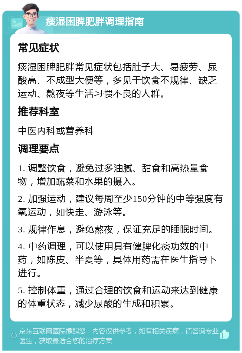 痰湿困脾肥胖调理指南 常见症状 痰湿困脾肥胖常见症状包括肚子大、易疲劳、尿酸高、不成型大便等，多见于饮食不规律、缺乏运动、熬夜等生活习惯不良的人群。 推荐科室 中医内科或营养科 调理要点 1. 调整饮食，避免过多油腻、甜食和高热量食物，增加蔬菜和水果的摄入。 2. 加强运动，建议每周至少150分钟的中等强度有氧运动，如快走、游泳等。 3. 规律作息，避免熬夜，保证充足的睡眠时间。 4. 中药调理，可以使用具有健脾化痰功效的中药，如陈皮、半夏等，具体用药需在医生指导下进行。 5. 控制体重，通过合理的饮食和运动来达到健康的体重状态，减少尿酸的生成和积累。