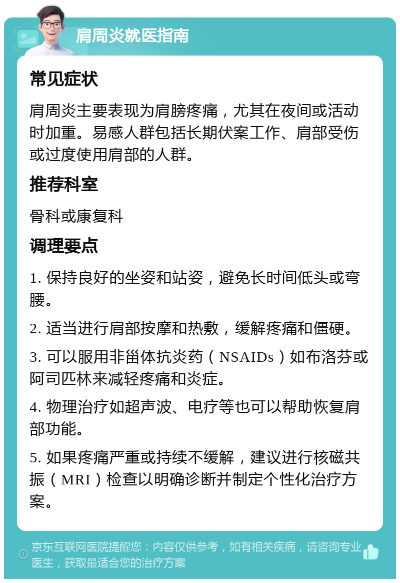 肩周炎就医指南 常见症状 肩周炎主要表现为肩膀疼痛，尤其在夜间或活动时加重。易感人群包括长期伏案工作、肩部受伤或过度使用肩部的人群。 推荐科室 骨科或康复科 调理要点 1. 保持良好的坐姿和站姿，避免长时间低头或弯腰。 2. 适当进行肩部按摩和热敷，缓解疼痛和僵硬。 3. 可以服用非甾体抗炎药（NSAIDs）如布洛芬或阿司匹林来减轻疼痛和炎症。 4. 物理治疗如超声波、电疗等也可以帮助恢复肩部功能。 5. 如果疼痛严重或持续不缓解，建议进行核磁共振（MRI）检查以明确诊断并制定个性化治疗方案。