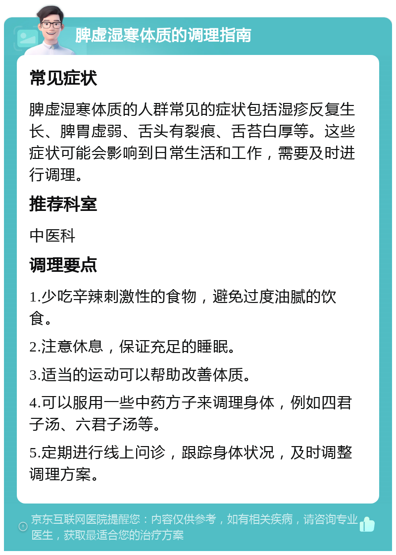 脾虚湿寒体质的调理指南 常见症状 脾虚湿寒体质的人群常见的症状包括湿疹反复生长、脾胃虚弱、舌头有裂痕、舌苔白厚等。这些症状可能会影响到日常生活和工作，需要及时进行调理。 推荐科室 中医科 调理要点 1.少吃辛辣刺激性的食物，避免过度油腻的饮食。 2.注意休息，保证充足的睡眠。 3.适当的运动可以帮助改善体质。 4.可以服用一些中药方子来调理身体，例如四君子汤、六君子汤等。 5.定期进行线上问诊，跟踪身体状况，及时调整调理方案。