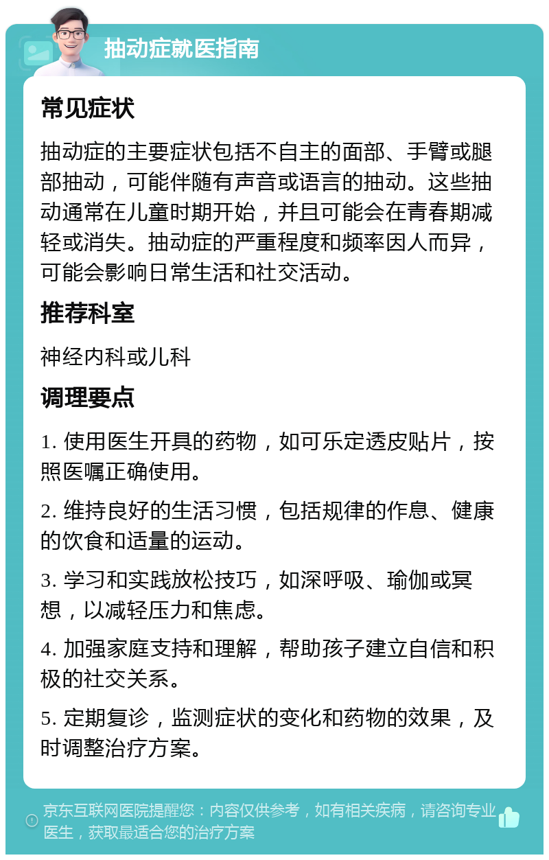 抽动症就医指南 常见症状 抽动症的主要症状包括不自主的面部、手臂或腿部抽动，可能伴随有声音或语言的抽动。这些抽动通常在儿童时期开始，并且可能会在青春期减轻或消失。抽动症的严重程度和频率因人而异，可能会影响日常生活和社交活动。 推荐科室 神经内科或儿科 调理要点 1. 使用医生开具的药物，如可乐定透皮贴片，按照医嘱正确使用。 2. 维持良好的生活习惯，包括规律的作息、健康的饮食和适量的运动。 3. 学习和实践放松技巧，如深呼吸、瑜伽或冥想，以减轻压力和焦虑。 4. 加强家庭支持和理解，帮助孩子建立自信和积极的社交关系。 5. 定期复诊，监测症状的变化和药物的效果，及时调整治疗方案。