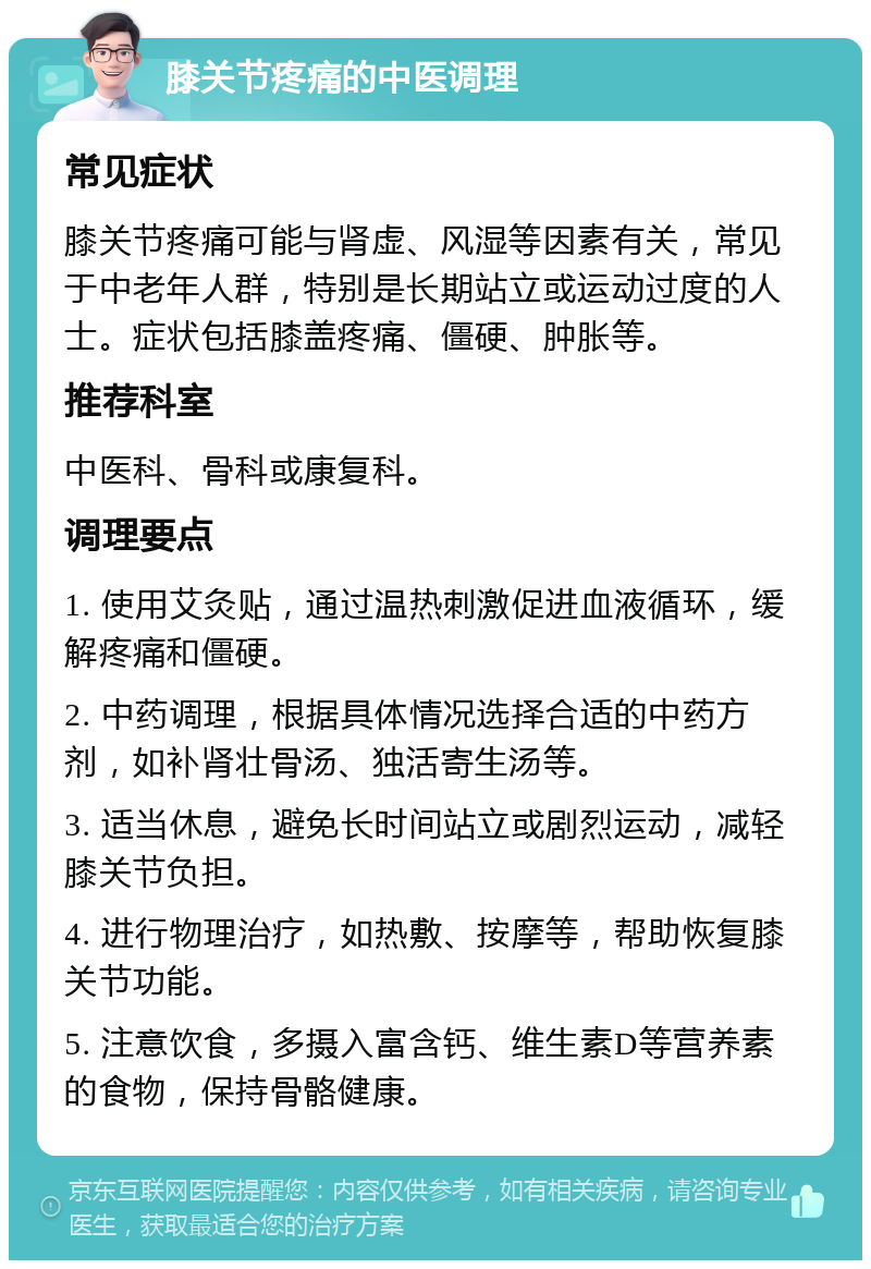 膝关节疼痛的中医调理 常见症状 膝关节疼痛可能与肾虚、风湿等因素有关，常见于中老年人群，特别是长期站立或运动过度的人士。症状包括膝盖疼痛、僵硬、肿胀等。 推荐科室 中医科、骨科或康复科。 调理要点 1. 使用艾灸贴，通过温热刺激促进血液循环，缓解疼痛和僵硬。 2. 中药调理，根据具体情况选择合适的中药方剂，如补肾壮骨汤、独活寄生汤等。 3. 适当休息，避免长时间站立或剧烈运动，减轻膝关节负担。 4. 进行物理治疗，如热敷、按摩等，帮助恢复膝关节功能。 5. 注意饮食，多摄入富含钙、维生素D等营养素的食物，保持骨骼健康。