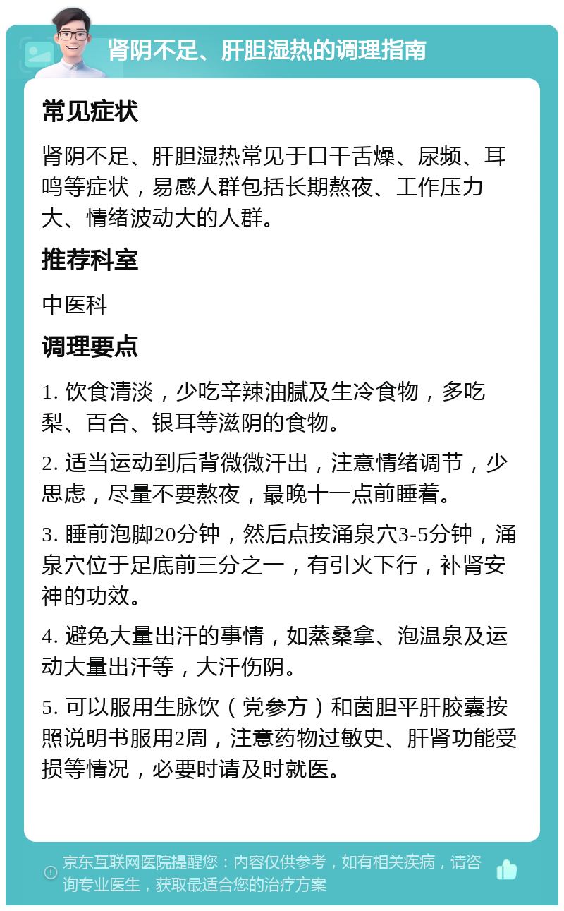 肾阴不足、肝胆湿热的调理指南 常见症状 肾阴不足、肝胆湿热常见于口干舌燥、尿频、耳鸣等症状，易感人群包括长期熬夜、工作压力大、情绪波动大的人群。 推荐科室 中医科 调理要点 1. 饮食清淡，少吃辛辣油腻及生冷食物，多吃梨、百合、银耳等滋阴的食物。 2. 适当运动到后背微微汗出，注意情绪调节，少思虑，尽量不要熬夜，最晚十一点前睡着。 3. 睡前泡脚20分钟，然后点按涌泉穴3-5分钟，涌泉穴位于足底前三分之一，有引火下行，补肾安神的功效。 4. 避免大量出汗的事情，如蒸桑拿、泡温泉及运动大量出汗等，大汗伤阴。 5. 可以服用生脉饮（党参方）和茵胆平肝胶囊按照说明书服用2周，注意药物过敏史、肝肾功能受损等情况，必要时请及时就医。