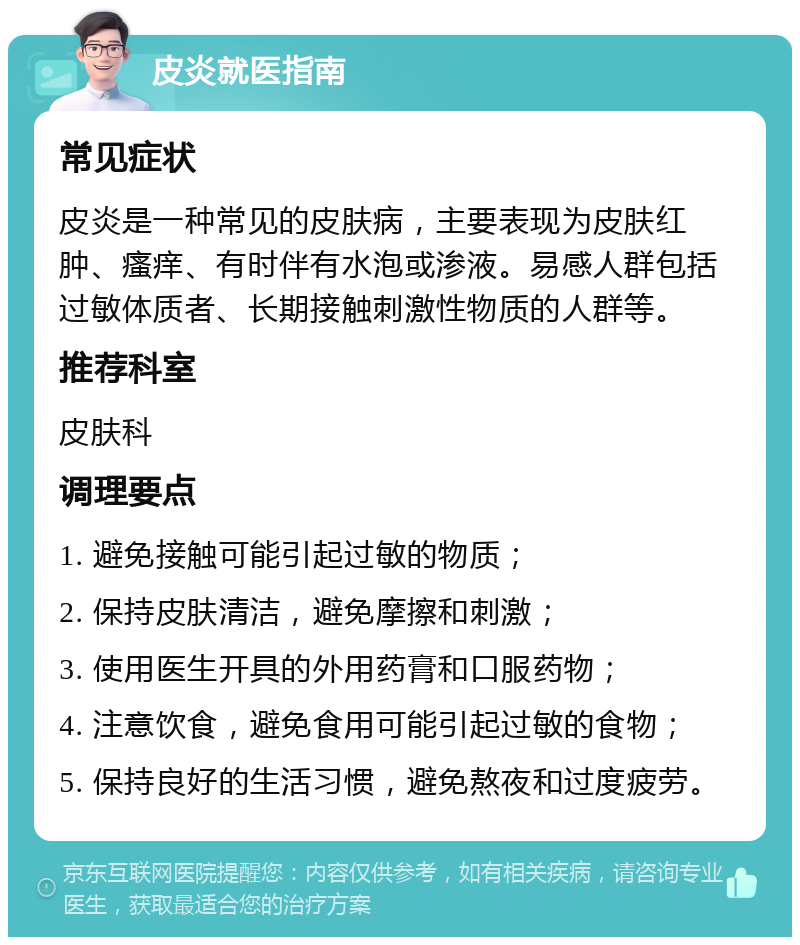 皮炎就医指南 常见症状 皮炎是一种常见的皮肤病，主要表现为皮肤红肿、瘙痒、有时伴有水泡或渗液。易感人群包括过敏体质者、长期接触刺激性物质的人群等。 推荐科室 皮肤科 调理要点 1. 避免接触可能引起过敏的物质； 2. 保持皮肤清洁，避免摩擦和刺激； 3. 使用医生开具的外用药膏和口服药物； 4. 注意饮食，避免食用可能引起过敏的食物； 5. 保持良好的生活习惯，避免熬夜和过度疲劳。