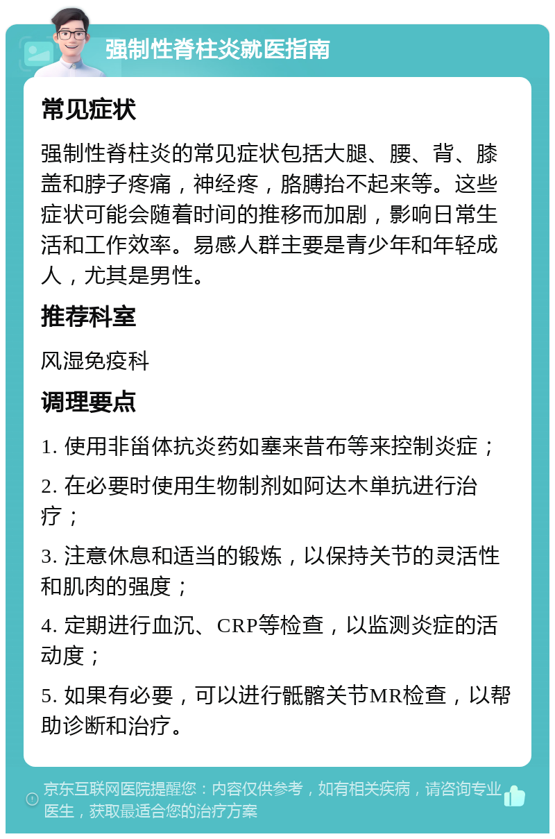 强制性脊柱炎就医指南 常见症状 强制性脊柱炎的常见症状包括大腿、腰、背、膝盖和脖子疼痛，神经疼，胳膊抬不起来等。这些症状可能会随着时间的推移而加剧，影响日常生活和工作效率。易感人群主要是青少年和年轻成人，尤其是男性。 推荐科室 风湿免疫科 调理要点 1. 使用非甾体抗炎药如塞来昔布等来控制炎症； 2. 在必要时使用生物制剂如阿达木単抗进行治疗； 3. 注意休息和适当的锻炼，以保持关节的灵活性和肌肉的强度； 4. 定期进行血沉、CRP等检查，以监测炎症的活动度； 5. 如果有必要，可以进行骶髂关节MR检查，以帮助诊断和治疗。