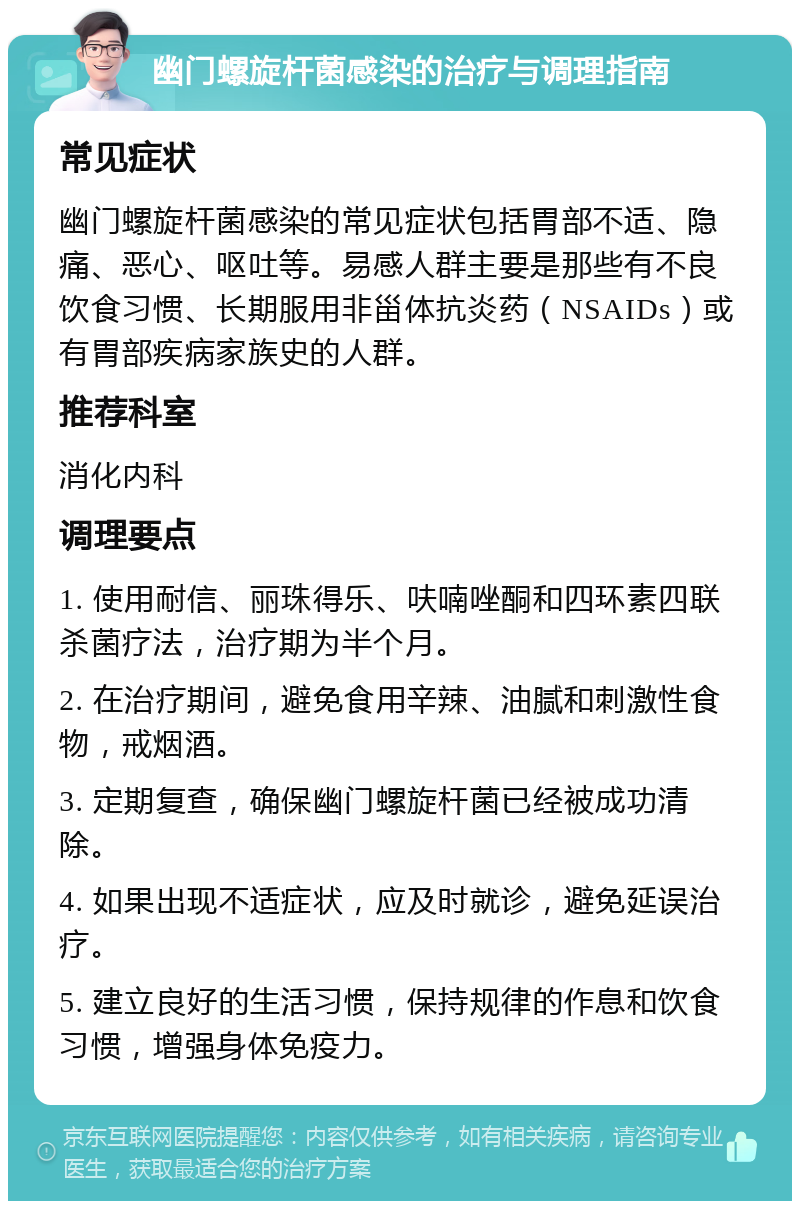 幽门螺旋杆菌感染的治疗与调理指南 常见症状 幽门螺旋杆菌感染的常见症状包括胃部不适、隐痛、恶心、呕吐等。易感人群主要是那些有不良饮食习惯、长期服用非甾体抗炎药（NSAIDs）或有胃部疾病家族史的人群。 推荐科室 消化内科 调理要点 1. 使用耐信、丽珠得乐、呋喃唑酮和四环素四联杀菌疗法，治疗期为半个月。 2. 在治疗期间，避免食用辛辣、油腻和刺激性食物，戒烟酒。 3. 定期复查，确保幽门螺旋杆菌已经被成功清除。 4. 如果出现不适症状，应及时就诊，避免延误治疗。 5. 建立良好的生活习惯，保持规律的作息和饮食习惯，增强身体免疫力。