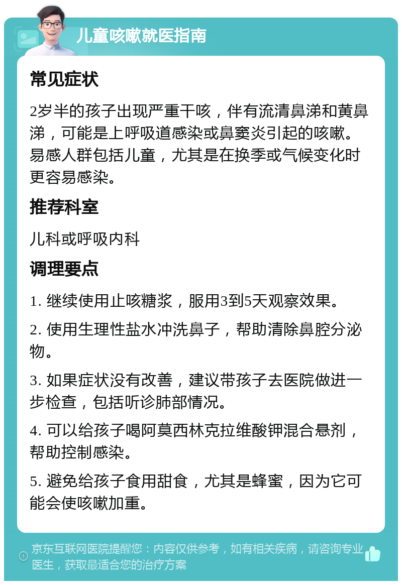 儿童咳嗽就医指南 常见症状 2岁半的孩子出现严重干咳，伴有流清鼻涕和黄鼻涕，可能是上呼吸道感染或鼻窦炎引起的咳嗽。易感人群包括儿童，尤其是在换季或气候变化时更容易感染。 推荐科室 儿科或呼吸内科 调理要点 1. 继续使用止咳糖浆，服用3到5天观察效果。 2. 使用生理性盐水冲洗鼻子，帮助清除鼻腔分泌物。 3. 如果症状没有改善，建议带孩子去医院做进一步检查，包括听诊肺部情况。 4. 可以给孩子喝阿莫西林克拉维酸钾混合悬剂，帮助控制感染。 5. 避免给孩子食用甜食，尤其是蜂蜜，因为它可能会使咳嗽加重。