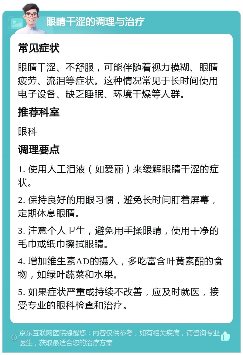 眼睛干涩的调理与治疗 常见症状 眼睛干涩、不舒服，可能伴随着视力模糊、眼睛疲劳、流泪等症状。这种情况常见于长时间使用电子设备、缺乏睡眠、环境干燥等人群。 推荐科室 眼科 调理要点 1. 使用人工泪液（如爱丽）来缓解眼睛干涩的症状。 2. 保持良好的用眼习惯，避免长时间盯着屏幕，定期休息眼睛。 3. 注意个人卫生，避免用手揉眼睛，使用干净的毛巾或纸巾擦拭眼睛。 4. 增加维生素AD的摄入，多吃富含叶黄素酯的食物，如绿叶蔬菜和水果。 5. 如果症状严重或持续不改善，应及时就医，接受专业的眼科检查和治疗。