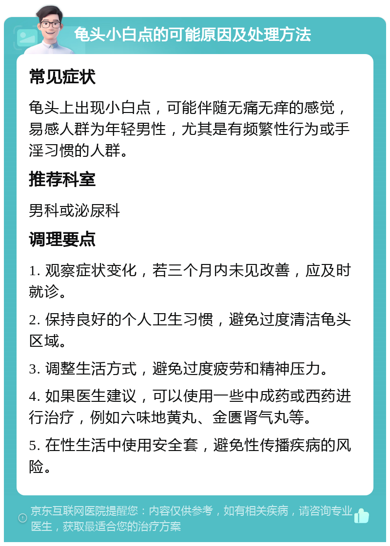 龟头小白点的可能原因及处理方法 常见症状 龟头上出现小白点，可能伴随无痛无痒的感觉，易感人群为年轻男性，尤其是有频繁性行为或手淫习惯的人群。 推荐科室 男科或泌尿科 调理要点 1. 观察症状变化，若三个月内未见改善，应及时就诊。 2. 保持良好的个人卫生习惯，避免过度清洁龟头区域。 3. 调整生活方式，避免过度疲劳和精神压力。 4. 如果医生建议，可以使用一些中成药或西药进行治疗，例如六味地黄丸、金匮肾气丸等。 5. 在性生活中使用安全套，避免性传播疾病的风险。