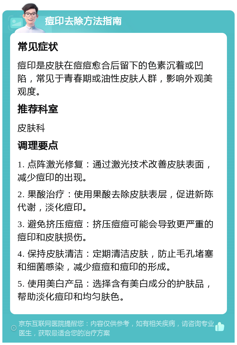 痘印去除方法指南 常见症状 痘印是皮肤在痘痘愈合后留下的色素沉着或凹陷，常见于青春期或油性皮肤人群，影响外观美观度。 推荐科室 皮肤科 调理要点 1. 点阵激光修复：通过激光技术改善皮肤表面，减少痘印的出现。 2. 果酸治疗：使用果酸去除皮肤表层，促进新陈代谢，淡化痘印。 3. 避免挤压痘痘：挤压痘痘可能会导致更严重的痘印和皮肤损伤。 4. 保持皮肤清洁：定期清洁皮肤，防止毛孔堵塞和细菌感染，减少痘痘和痘印的形成。 5. 使用美白产品：选择含有美白成分的护肤品，帮助淡化痘印和均匀肤色。