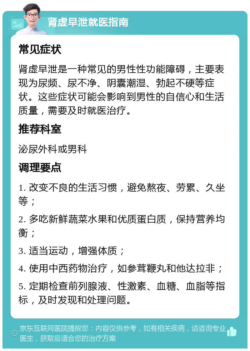 肾虚早泄就医指南 常见症状 肾虚早泄是一种常见的男性性功能障碍，主要表现为尿频、尿不净、阴囊潮湿、勃起不硬等症状。这些症状可能会影响到男性的自信心和生活质量，需要及时就医治疗。 推荐科室 泌尿外科或男科 调理要点 1. 改变不良的生活习惯，避免熬夜、劳累、久坐等； 2. 多吃新鲜蔬菜水果和优质蛋白质，保持营养均衡； 3. 适当运动，增强体质； 4. 使用中西药物治疗，如参茸鞭丸和他达拉非； 5. 定期检查前列腺液、性激素、血糖、血脂等指标，及时发现和处理问题。