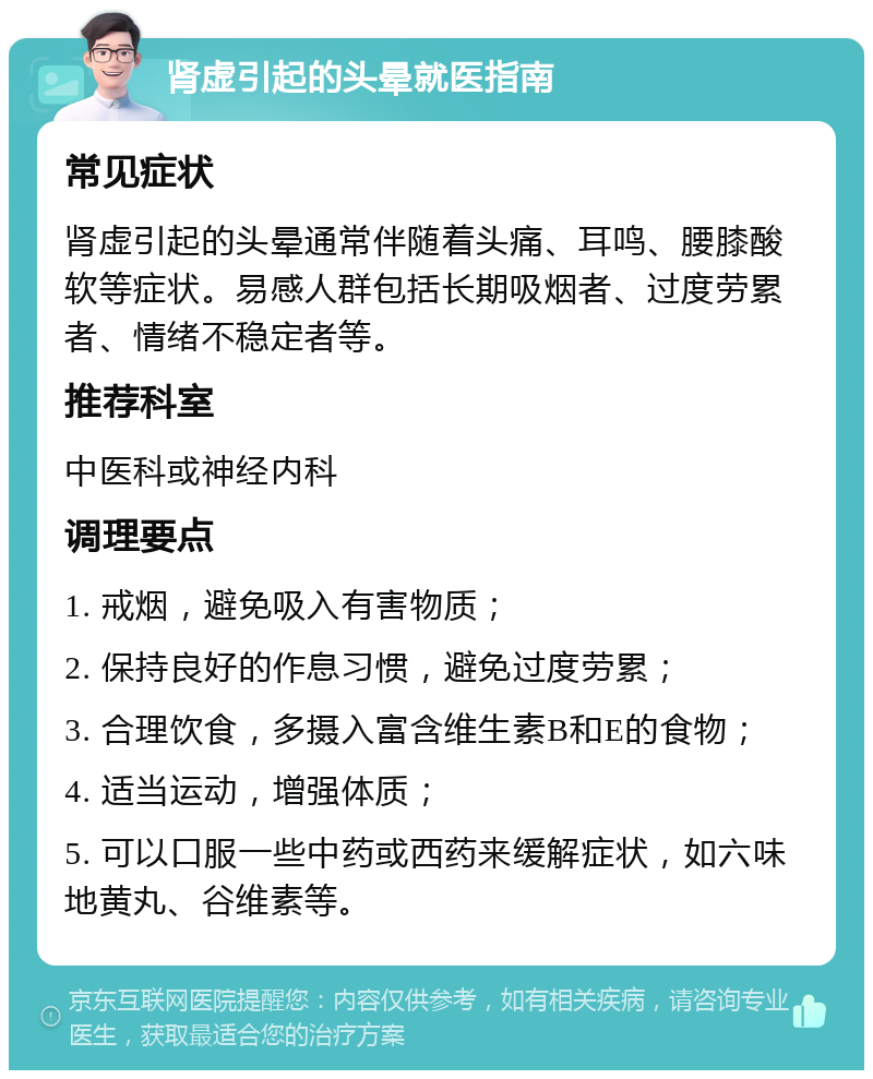 肾虚引起的头晕就医指南 常见症状 肾虚引起的头晕通常伴随着头痛、耳鸣、腰膝酸软等症状。易感人群包括长期吸烟者、过度劳累者、情绪不稳定者等。 推荐科室 中医科或神经内科 调理要点 1. 戒烟，避免吸入有害物质； 2. 保持良好的作息习惯，避免过度劳累； 3. 合理饮食，多摄入富含维生素B和E的食物； 4. 适当运动，增强体质； 5. 可以口服一些中药或西药来缓解症状，如六味地黄丸、谷维素等。