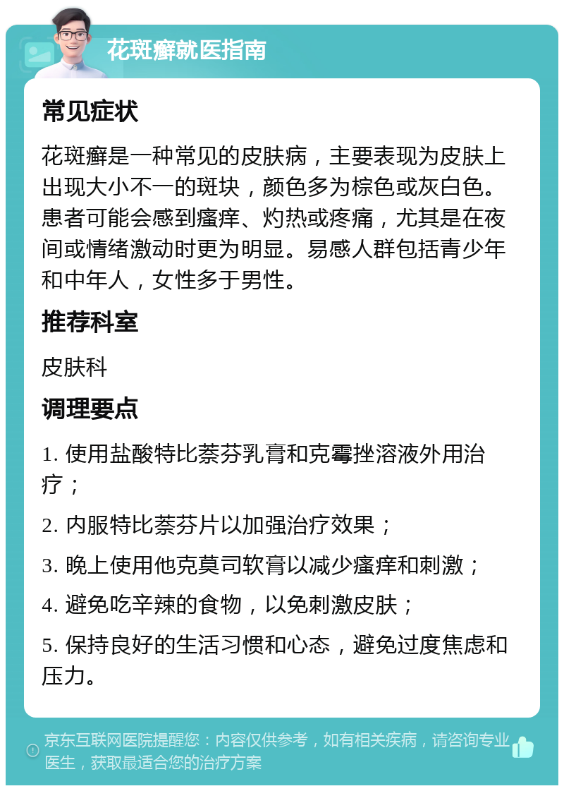 花斑癣就医指南 常见症状 花斑癣是一种常见的皮肤病，主要表现为皮肤上出现大小不一的斑块，颜色多为棕色或灰白色。患者可能会感到瘙痒、灼热或疼痛，尤其是在夜间或情绪激动时更为明显。易感人群包括青少年和中年人，女性多于男性。 推荐科室 皮肤科 调理要点 1. 使用盐酸特比萘芬乳膏和克霉挫溶液外用治疗； 2. 内服特比萘芬片以加强治疗效果； 3. 晚上使用他克莫司软膏以减少瘙痒和刺激； 4. 避免吃辛辣的食物，以免刺激皮肤； 5. 保持良好的生活习惯和心态，避免过度焦虑和压力。