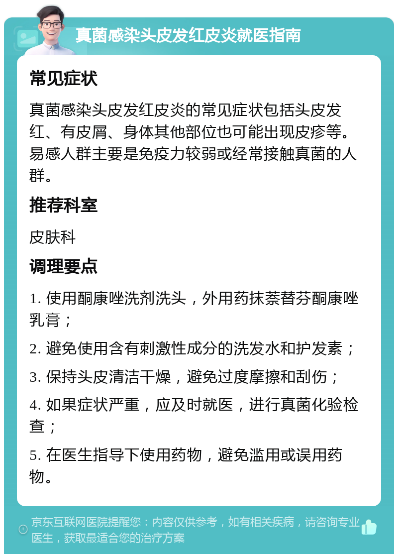 真菌感染头皮发红皮炎就医指南 常见症状 真菌感染头皮发红皮炎的常见症状包括头皮发红、有皮屑、身体其他部位也可能出现皮疹等。易感人群主要是免疫力较弱或经常接触真菌的人群。 推荐科室 皮肤科 调理要点 1. 使用酮康唑洗剂洗头，外用药抹萘替芬酮康唑乳膏； 2. 避免使用含有刺激性成分的洗发水和护发素； 3. 保持头皮清洁干燥，避免过度摩擦和刮伤； 4. 如果症状严重，应及时就医，进行真菌化验检查； 5. 在医生指导下使用药物，避免滥用或误用药物。