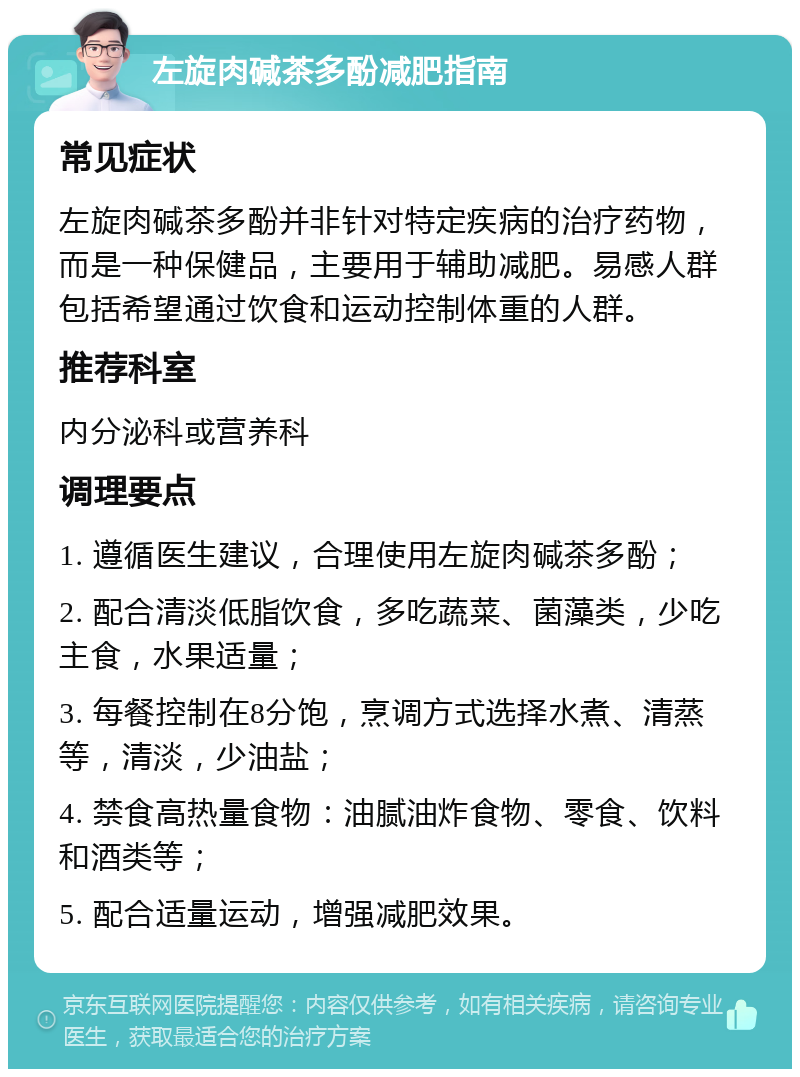 左旋肉碱茶多酚减肥指南 常见症状 左旋肉碱茶多酚并非针对特定疾病的治疗药物，而是一种保健品，主要用于辅助减肥。易感人群包括希望通过饮食和运动控制体重的人群。 推荐科室 内分泌科或营养科 调理要点 1. 遵循医生建议，合理使用左旋肉碱茶多酚； 2. 配合清淡低脂饮食，多吃蔬菜、菌藻类，少吃主食，水果适量； 3. 每餐控制在8分饱，烹调方式选择水煮、清蒸等，清淡，少油盐； 4. 禁食高热量食物：油腻油炸食物、零食、饮料和酒类等； 5. 配合适量运动，增强减肥效果。