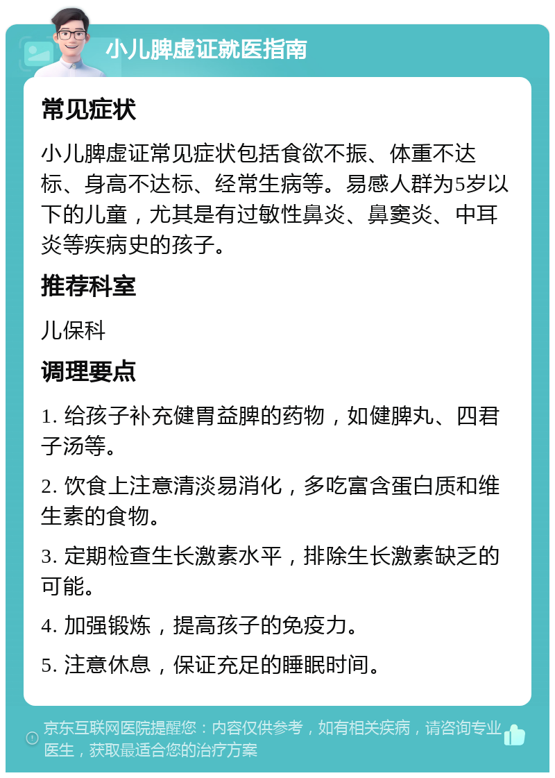 小儿脾虚证就医指南 常见症状 小儿脾虚证常见症状包括食欲不振、体重不达标、身高不达标、经常生病等。易感人群为5岁以下的儿童，尤其是有过敏性鼻炎、鼻窦炎、中耳炎等疾病史的孩子。 推荐科室 儿保科 调理要点 1. 给孩子补充健胃益脾的药物，如健脾丸、四君子汤等。 2. 饮食上注意清淡易消化，多吃富含蛋白质和维生素的食物。 3. 定期检查生长激素水平，排除生长激素缺乏的可能。 4. 加强锻炼，提高孩子的免疫力。 5. 注意休息，保证充足的睡眠时间。