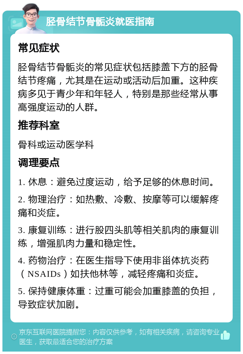 胫骨结节骨骺炎就医指南 常见症状 胫骨结节骨骺炎的常见症状包括膝盖下方的胫骨结节疼痛，尤其是在运动或活动后加重。这种疾病多见于青少年和年轻人，特别是那些经常从事高强度运动的人群。 推荐科室 骨科或运动医学科 调理要点 1. 休息：避免过度运动，给予足够的休息时间。 2. 物理治疗：如热敷、冷敷、按摩等可以缓解疼痛和炎症。 3. 康复训练：进行股四头肌等相关肌肉的康复训练，增强肌肉力量和稳定性。 4. 药物治疗：在医生指导下使用非甾体抗炎药（NSAIDs）如扶他林等，减轻疼痛和炎症。 5. 保持健康体重：过重可能会加重膝盖的负担，导致症状加剧。