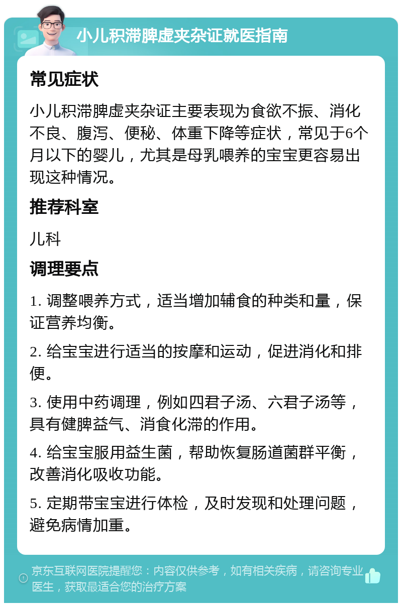 小儿积滞脾虚夹杂证就医指南 常见症状 小儿积滞脾虚夹杂证主要表现为食欲不振、消化不良、腹泻、便秘、体重下降等症状，常见于6个月以下的婴儿，尤其是母乳喂养的宝宝更容易出现这种情况。 推荐科室 儿科 调理要点 1. 调整喂养方式，适当增加辅食的种类和量，保证营养均衡。 2. 给宝宝进行适当的按摩和运动，促进消化和排便。 3. 使用中药调理，例如四君子汤、六君子汤等，具有健脾益气、消食化滞的作用。 4. 给宝宝服用益生菌，帮助恢复肠道菌群平衡，改善消化吸收功能。 5. 定期带宝宝进行体检，及时发现和处理问题，避免病情加重。