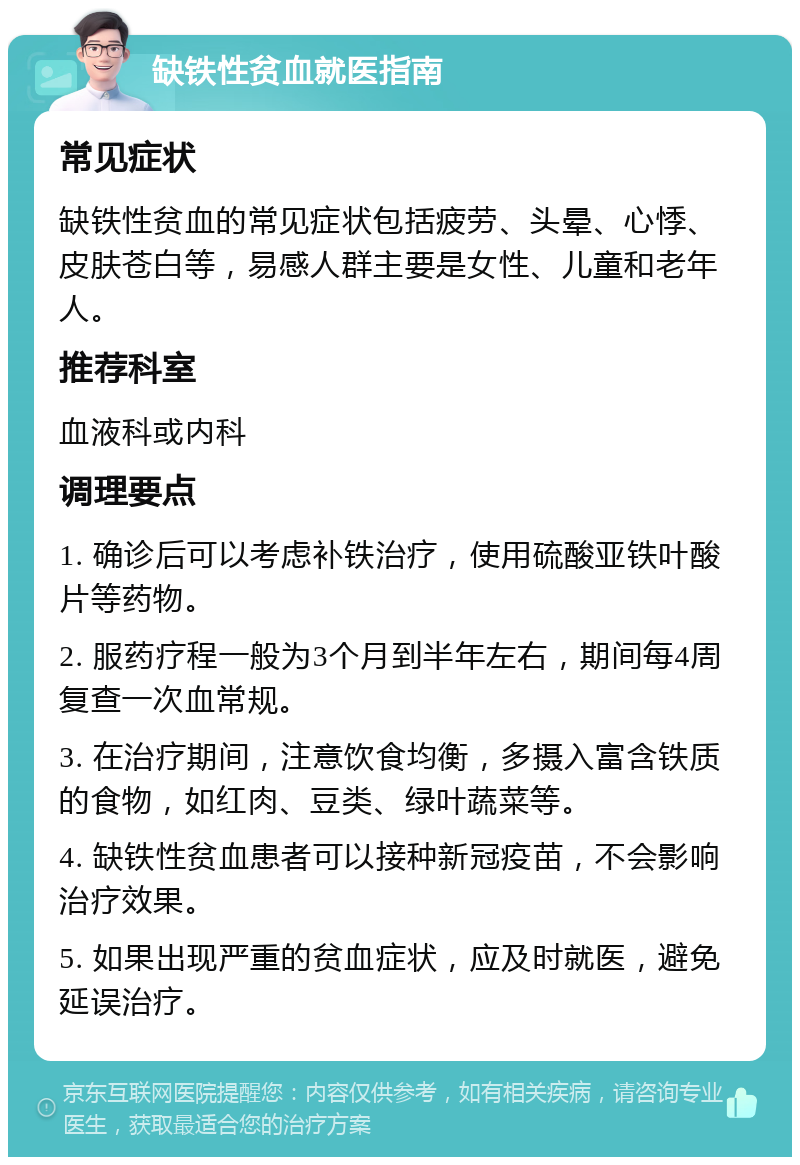 缺铁性贫血就医指南 常见症状 缺铁性贫血的常见症状包括疲劳、头晕、心悸、皮肤苍白等，易感人群主要是女性、儿童和老年人。 推荐科室 血液科或内科 调理要点 1. 确诊后可以考虑补铁治疗，使用硫酸亚铁叶酸片等药物。 2. 服药疗程一般为3个月到半年左右，期间每4周复查一次血常规。 3. 在治疗期间，注意饮食均衡，多摄入富含铁质的食物，如红肉、豆类、绿叶蔬菜等。 4. 缺铁性贫血患者可以接种新冠疫苗，不会影响治疗效果。 5. 如果出现严重的贫血症状，应及时就医，避免延误治疗。