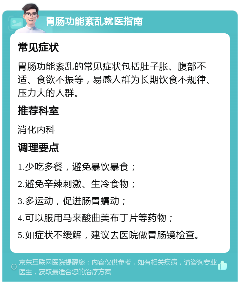 胃肠功能紊乱就医指南 常见症状 胃肠功能紊乱的常见症状包括肚子胀、腹部不适、食欲不振等，易感人群为长期饮食不规律、压力大的人群。 推荐科室 消化内科 调理要点 1.少吃多餐，避免暴饮暴食； 2.避免辛辣刺激、生冷食物； 3.多运动，促进肠胃蠕动； 4.可以服用马来酸曲美布丁片等药物； 5.如症状不缓解，建议去医院做胃肠镜检查。