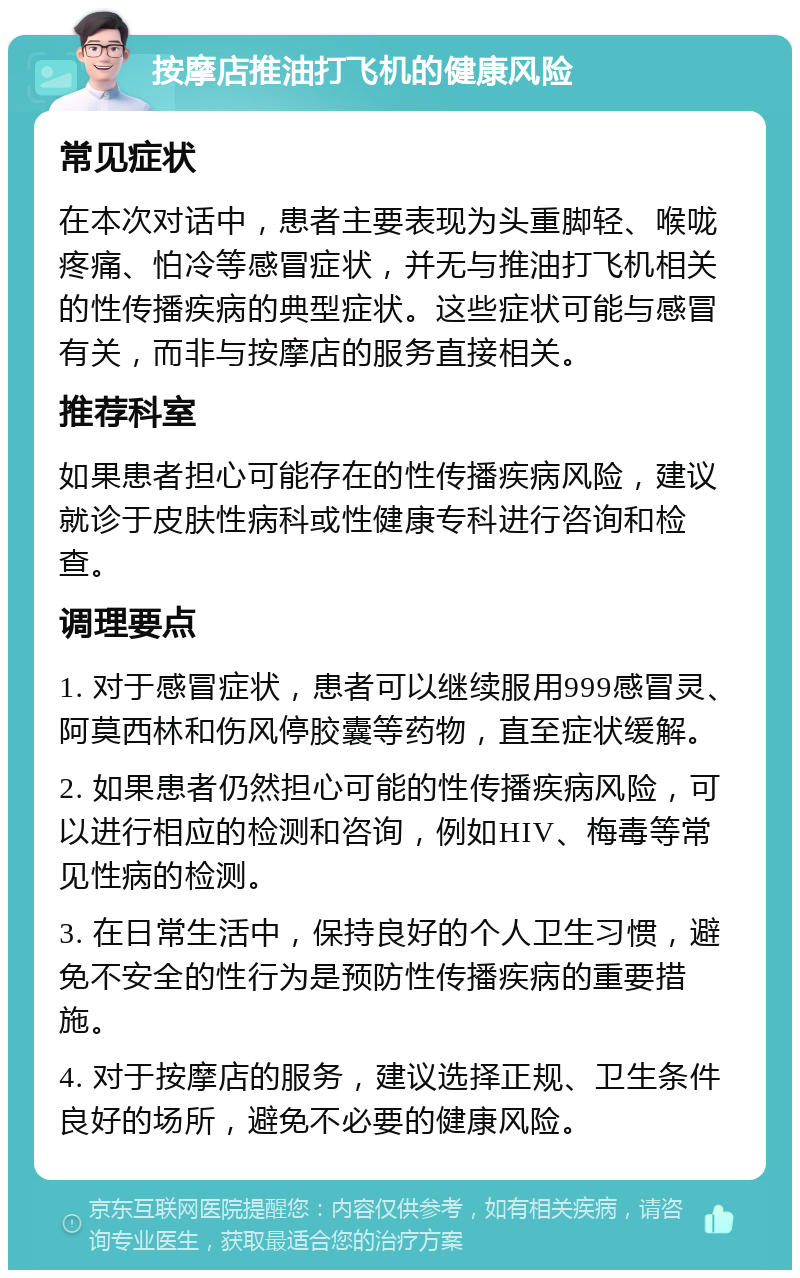 按摩店推油打飞机的健康风险 常见症状 在本次对话中，患者主要表现为头重脚轻、喉咙疼痛、怕冷等感冒症状，并无与推油打飞机相关的性传播疾病的典型症状。这些症状可能与感冒有关，而非与按摩店的服务直接相关。 推荐科室 如果患者担心可能存在的性传播疾病风险，建议就诊于皮肤性病科或性健康专科进行咨询和检查。 调理要点 1. 对于感冒症状，患者可以继续服用999感冒灵、阿莫西林和伤风停胶囊等药物，直至症状缓解。 2. 如果患者仍然担心可能的性传播疾病风险，可以进行相应的检测和咨询，例如HIV、梅毒等常见性病的检测。 3. 在日常生活中，保持良好的个人卫生习惯，避免不安全的性行为是预防性传播疾病的重要措施。 4. 对于按摩店的服务，建议选择正规、卫生条件良好的场所，避免不必要的健康风险。