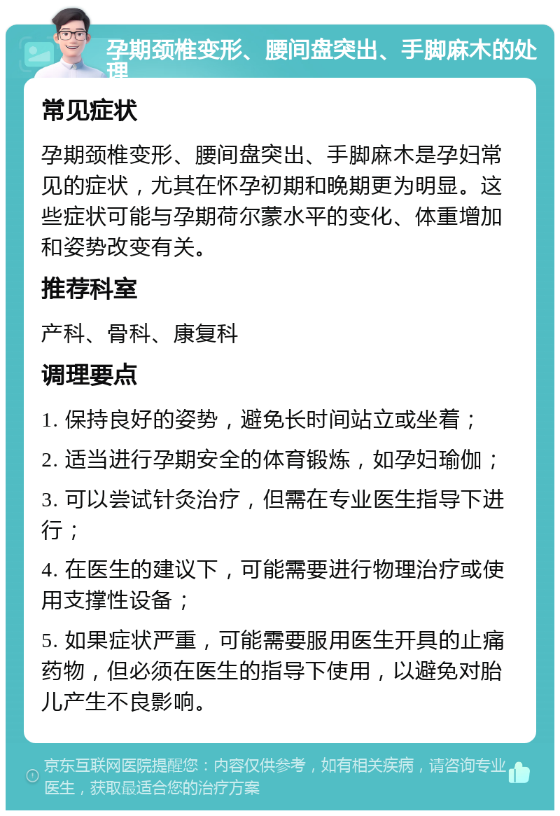 孕期颈椎变形、腰间盘突出、手脚麻木的处理 常见症状 孕期颈椎变形、腰间盘突出、手脚麻木是孕妇常见的症状，尤其在怀孕初期和晚期更为明显。这些症状可能与孕期荷尔蒙水平的变化、体重增加和姿势改变有关。 推荐科室 产科、骨科、康复科 调理要点 1. 保持良好的姿势，避免长时间站立或坐着； 2. 适当进行孕期安全的体育锻炼，如孕妇瑜伽； 3. 可以尝试针灸治疗，但需在专业医生指导下进行； 4. 在医生的建议下，可能需要进行物理治疗或使用支撑性设备； 5. 如果症状严重，可能需要服用医生开具的止痛药物，但必须在医生的指导下使用，以避免对胎儿产生不良影响。