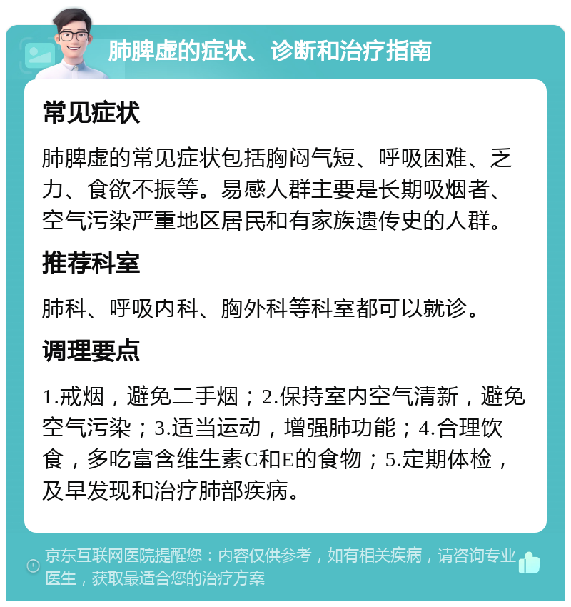 肺脾虚的症状、诊断和治疗指南 常见症状 肺脾虚的常见症状包括胸闷气短、呼吸困难、乏力、食欲不振等。易感人群主要是长期吸烟者、空气污染严重地区居民和有家族遗传史的人群。 推荐科室 肺科、呼吸内科、胸外科等科室都可以就诊。 调理要点 1.戒烟，避免二手烟；2.保持室内空气清新，避免空气污染；3.适当运动，增强肺功能；4.合理饮食，多吃富含维生素C和E的食物；5.定期体检，及早发现和治疗肺部疾病。