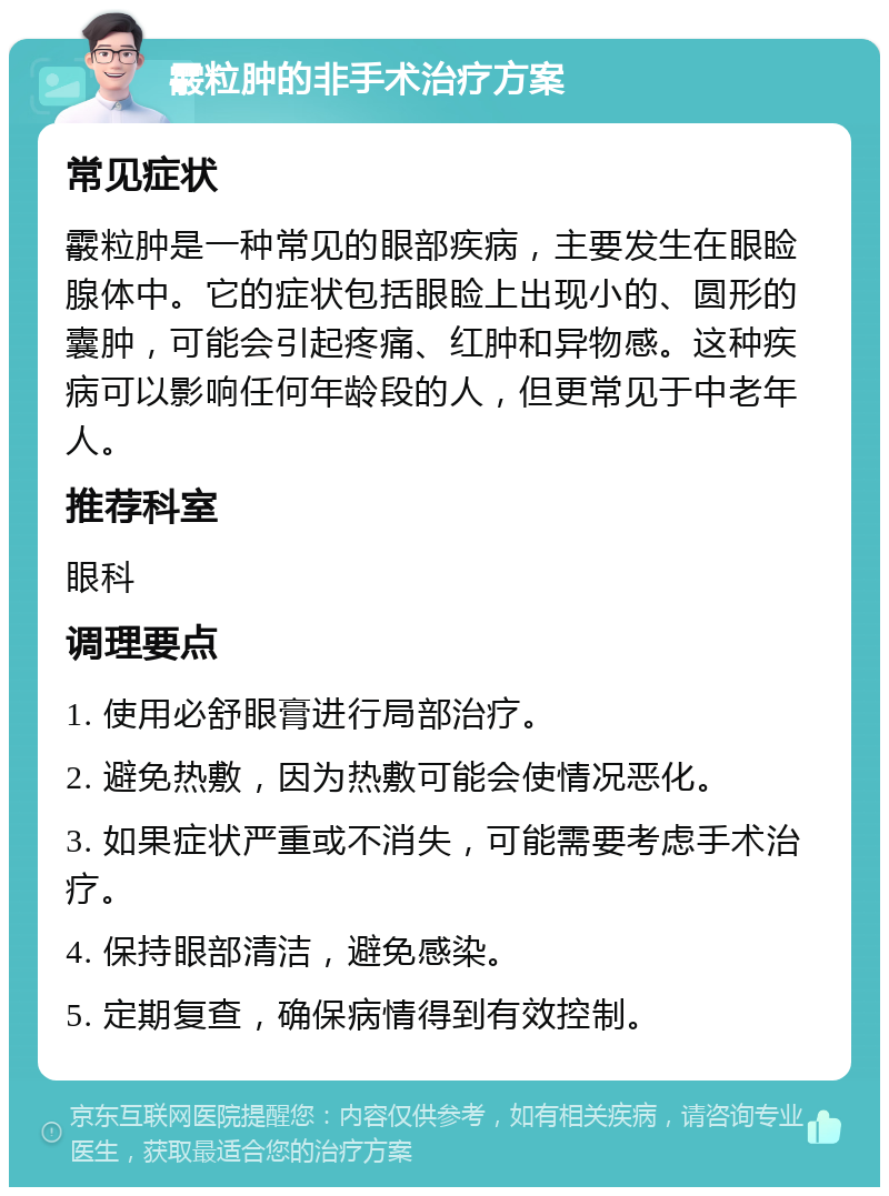 霰粒肿的非手术治疗方案 常见症状 霰粒肿是一种常见的眼部疾病，主要发生在眼睑腺体中。它的症状包括眼睑上出现小的、圆形的囊肿，可能会引起疼痛、红肿和异物感。这种疾病可以影响任何年龄段的人，但更常见于中老年人。 推荐科室 眼科 调理要点 1. 使用必舒眼膏进行局部治疗。 2. 避免热敷，因为热敷可能会使情况恶化。 3. 如果症状严重或不消失，可能需要考虑手术治疗。 4. 保持眼部清洁，避免感染。 5. 定期复查，确保病情得到有效控制。