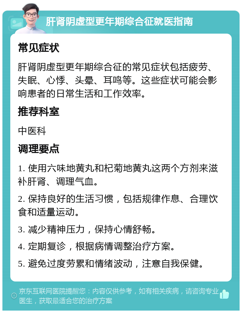 肝肾阴虚型更年期综合征就医指南 常见症状 肝肾阴虚型更年期综合征的常见症状包括疲劳、失眠、心悸、头晕、耳鸣等。这些症状可能会影响患者的日常生活和工作效率。 推荐科室 中医科 调理要点 1. 使用六味地黄丸和杞菊地黄丸这两个方剂来滋补肝肾、调理气血。 2. 保持良好的生活习惯，包括规律作息、合理饮食和适量运动。 3. 减少精神压力，保持心情舒畅。 4. 定期复诊，根据病情调整治疗方案。 5. 避免过度劳累和情绪波动，注意自我保健。