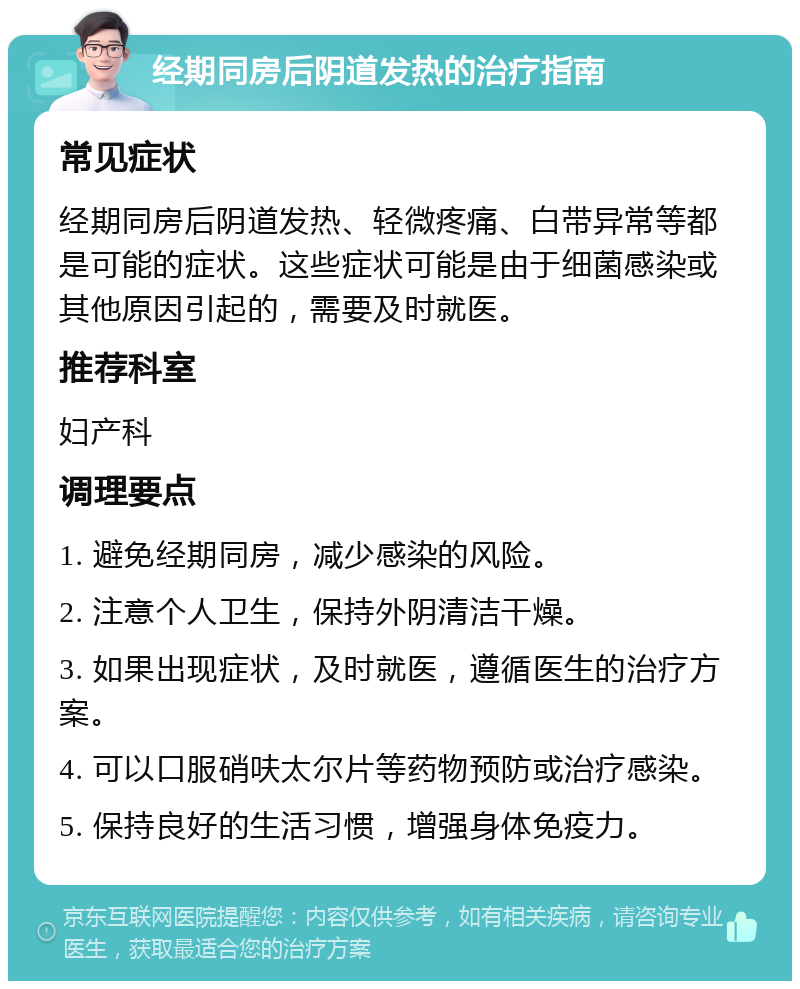 经期同房后阴道发热的治疗指南 常见症状 经期同房后阴道发热、轻微疼痛、白带异常等都是可能的症状。这些症状可能是由于细菌感染或其他原因引起的，需要及时就医。 推荐科室 妇产科 调理要点 1. 避免经期同房，减少感染的风险。 2. 注意个人卫生，保持外阴清洁干燥。 3. 如果出现症状，及时就医，遵循医生的治疗方案。 4. 可以口服硝呋太尔片等药物预防或治疗感染。 5. 保持良好的生活习惯，增强身体免疫力。