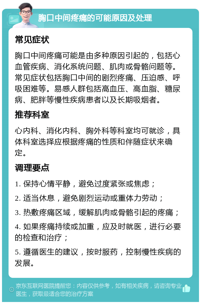 胸口中间疼痛的可能原因及处理 常见症状 胸口中间疼痛可能是由多种原因引起的，包括心血管疾病、消化系统问题、肌肉或骨骼问题等。常见症状包括胸口中间的剧烈疼痛、压迫感、呼吸困难等。易感人群包括高血压、高血脂、糖尿病、肥胖等慢性疾病患者以及长期吸烟者。 推荐科室 心内科、消化内科、胸外科等科室均可就诊，具体科室选择应根据疼痛的性质和伴随症状来确定。 调理要点 1. 保持心情平静，避免过度紧张或焦虑； 2. 适当休息，避免剧烈运动或重体力劳动； 3. 热敷疼痛区域，缓解肌肉或骨骼引起的疼痛； 4. 如果疼痛持续或加重，应及时就医，进行必要的检查和治疗； 5. 遵循医生的建议，按时服药，控制慢性疾病的发展。