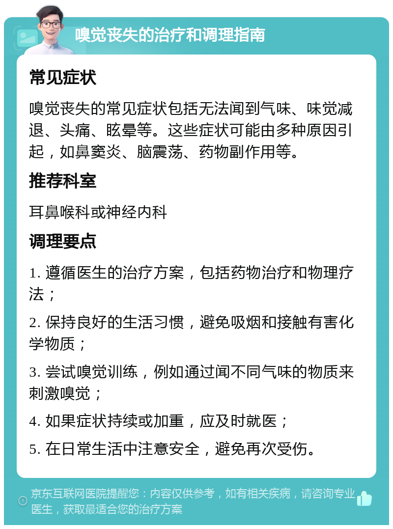 嗅觉丧失的治疗和调理指南 常见症状 嗅觉丧失的常见症状包括无法闻到气味、味觉减退、头痛、眩晕等。这些症状可能由多种原因引起，如鼻窦炎、脑震荡、药物副作用等。 推荐科室 耳鼻喉科或神经内科 调理要点 1. 遵循医生的治疗方案，包括药物治疗和物理疗法； 2. 保持良好的生活习惯，避免吸烟和接触有害化学物质； 3. 尝试嗅觉训练，例如通过闻不同气味的物质来刺激嗅觉； 4. 如果症状持续或加重，应及时就医； 5. 在日常生活中注意安全，避免再次受伤。