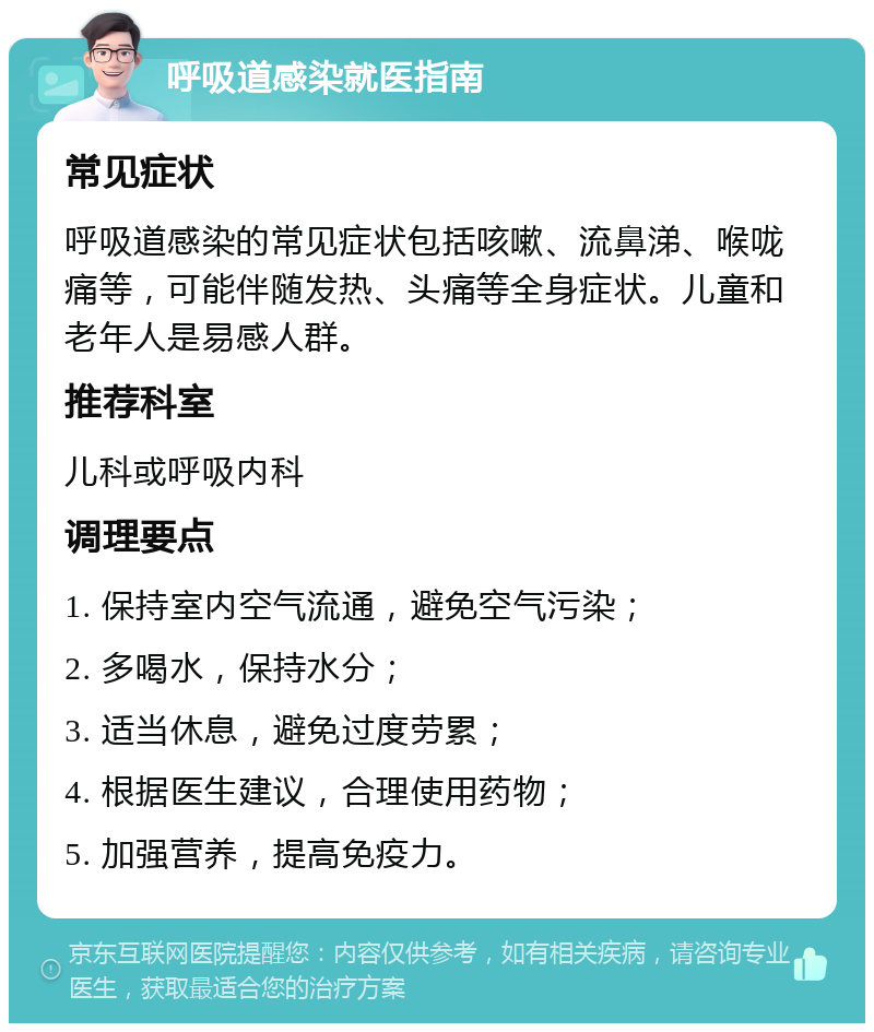 呼吸道感染就医指南 常见症状 呼吸道感染的常见症状包括咳嗽、流鼻涕、喉咙痛等，可能伴随发热、头痛等全身症状。儿童和老年人是易感人群。 推荐科室 儿科或呼吸内科 调理要点 1. 保持室内空气流通，避免空气污染； 2. 多喝水，保持水分； 3. 适当休息，避免过度劳累； 4. 根据医生建议，合理使用药物； 5. 加强营养，提高免疫力。