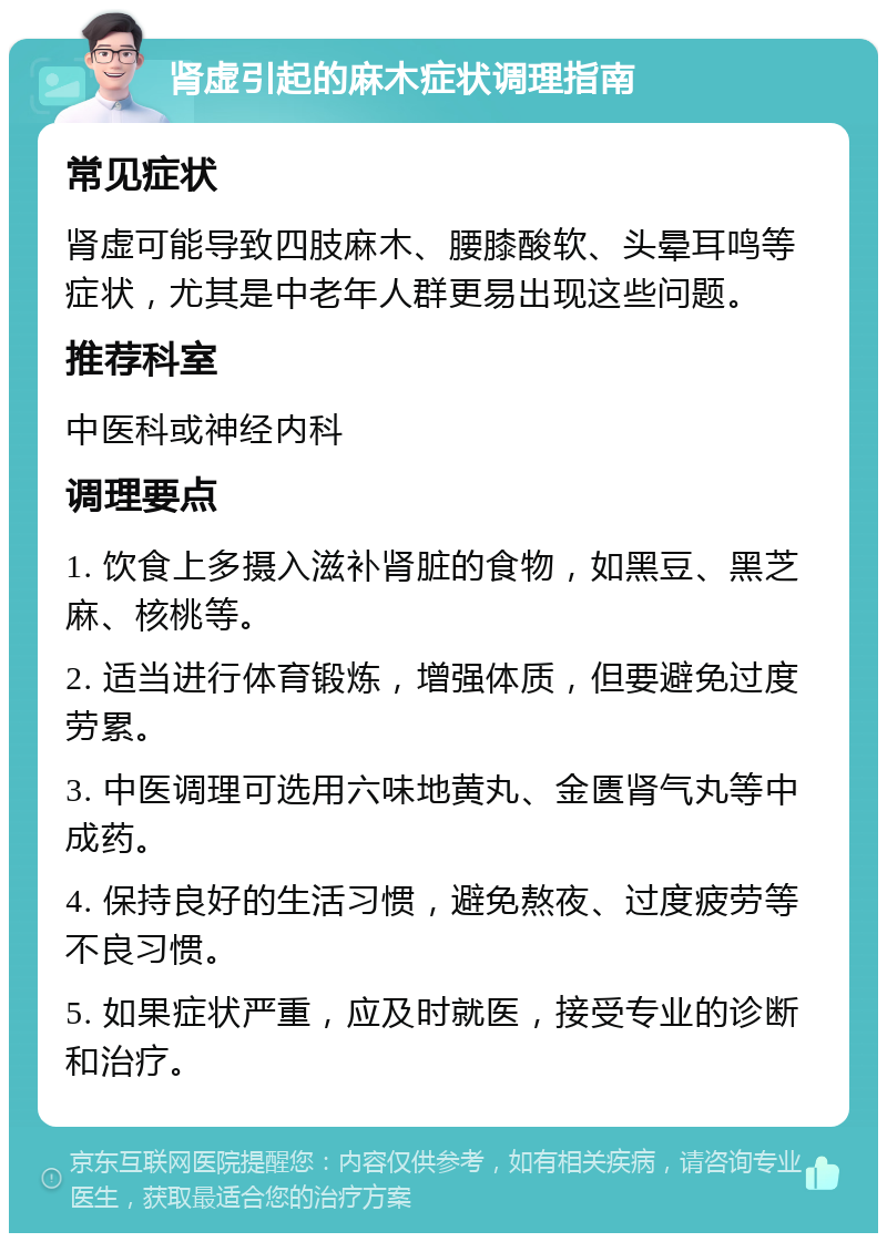 肾虚引起的麻木症状调理指南 常见症状 肾虚可能导致四肢麻木、腰膝酸软、头晕耳鸣等症状，尤其是中老年人群更易出现这些问题。 推荐科室 中医科或神经内科 调理要点 1. 饮食上多摄入滋补肾脏的食物，如黑豆、黑芝麻、核桃等。 2. 适当进行体育锻炼，增强体质，但要避免过度劳累。 3. 中医调理可选用六味地黄丸、金匮肾气丸等中成药。 4. 保持良好的生活习惯，避免熬夜、过度疲劳等不良习惯。 5. 如果症状严重，应及时就医，接受专业的诊断和治疗。