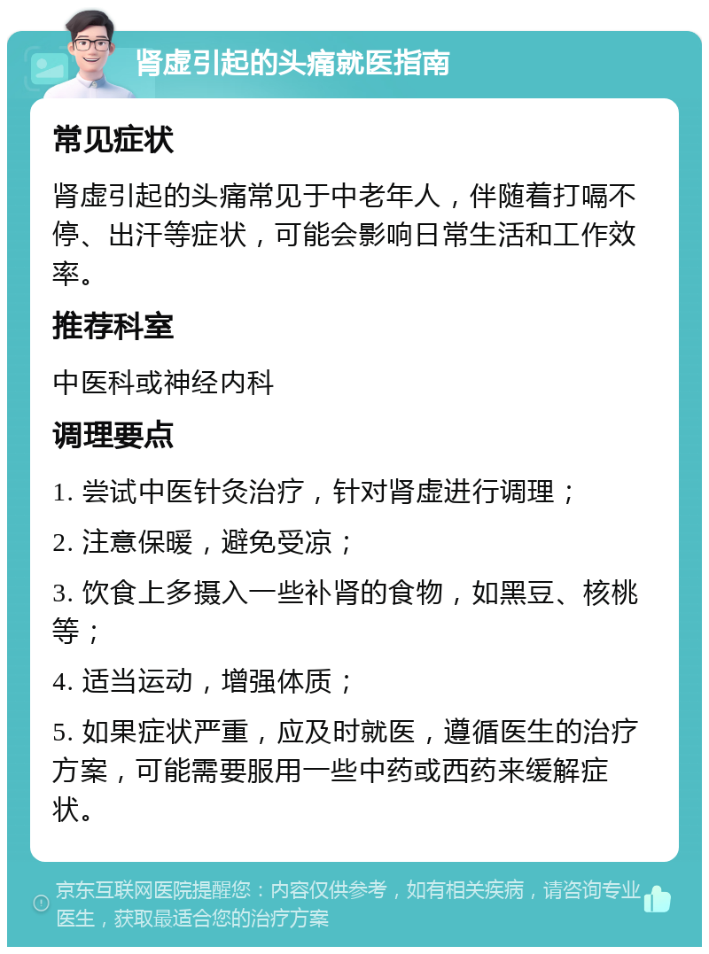 肾虚引起的头痛就医指南 常见症状 肾虚引起的头痛常见于中老年人，伴随着打嗝不停、出汗等症状，可能会影响日常生活和工作效率。 推荐科室 中医科或神经内科 调理要点 1. 尝试中医针灸治疗，针对肾虚进行调理； 2. 注意保暖，避免受凉； 3. 饮食上多摄入一些补肾的食物，如黑豆、核桃等； 4. 适当运动，增强体质； 5. 如果症状严重，应及时就医，遵循医生的治疗方案，可能需要服用一些中药或西药来缓解症状。