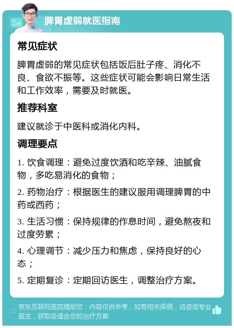 脾胃虚弱就医指南 常见症状 脾胃虚弱的常见症状包括饭后肚子疼、消化不良、食欲不振等。这些症状可能会影响日常生活和工作效率，需要及时就医。 推荐科室 建议就诊于中医科或消化内科。 调理要点 1. 饮食调理：避免过度饮酒和吃辛辣、油腻食物，多吃易消化的食物； 2. 药物治疗：根据医生的建议服用调理脾胃的中药或西药； 3. 生活习惯：保持规律的作息时间，避免熬夜和过度劳累； 4. 心理调节：减少压力和焦虑，保持良好的心态； 5. 定期复诊：定期回访医生，调整治疗方案。